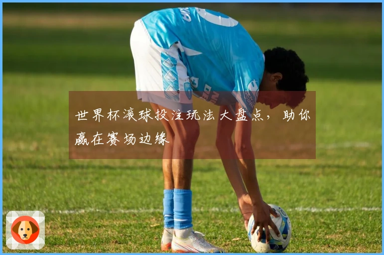 世界杯滚球投注玩法大盘点，助你赢在赛场边缘