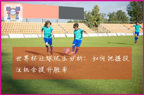 世界杯让球玩法分析：如何把握投注机会提升胜率