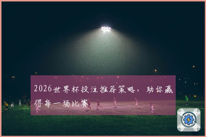 2026世界杯投注推荐策略，助你赢得每一场比赛